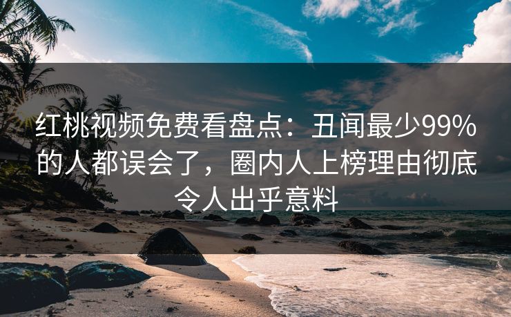 红桃视频免费看盘点：丑闻最少99%的人都误会了，圈内人上榜理由彻底令人出乎意料