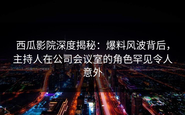 西瓜影院深度揭秘：爆料风波背后，主持人在公司会议室的角色罕见令人意外
