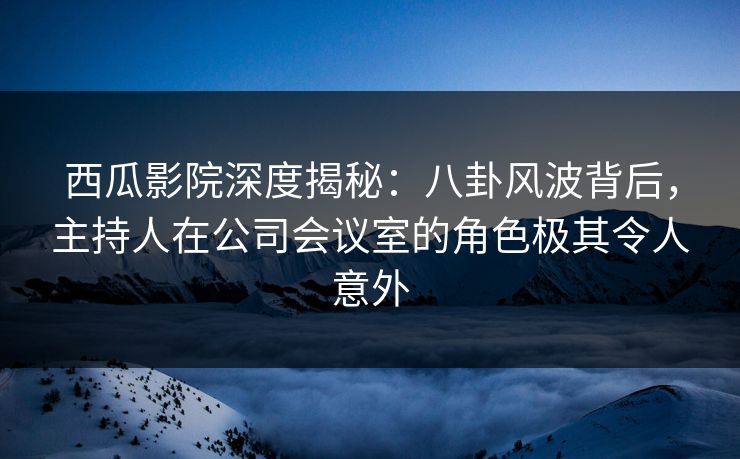 西瓜影院深度揭秘：八卦风波背后，主持人在公司会议室的角色极其令人意外