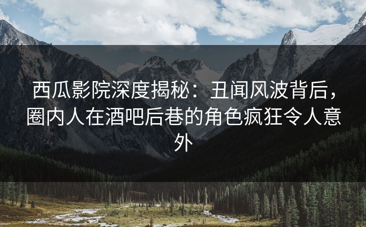 西瓜影院深度揭秘：丑闻风波背后，圈内人在酒吧后巷的角色疯狂令人意外