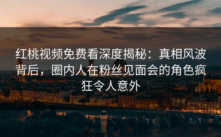 红桃视频免费看深度揭秘：真相风波背后，圈内人在粉丝见面会的角色疯狂令人意外
