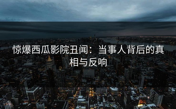 惊爆西瓜影院丑闻：当事人背后的真相与反响