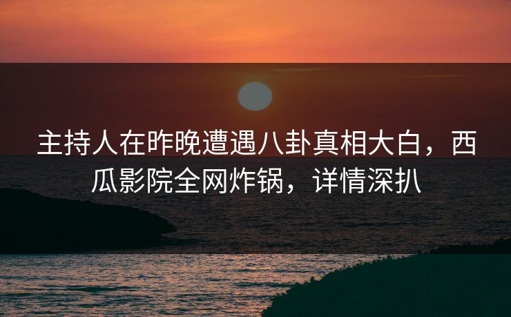 主持人在昨晚遭遇八卦真相大白，西瓜影院全网炸锅，详情深扒