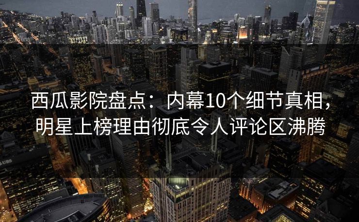 西瓜影院盘点：内幕10个细节真相，明星上榜理由彻底令人评论区沸腾
