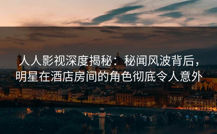 人人影视深度揭秘：秘闻风波背后，明星在酒店房间的角色彻底令人意外