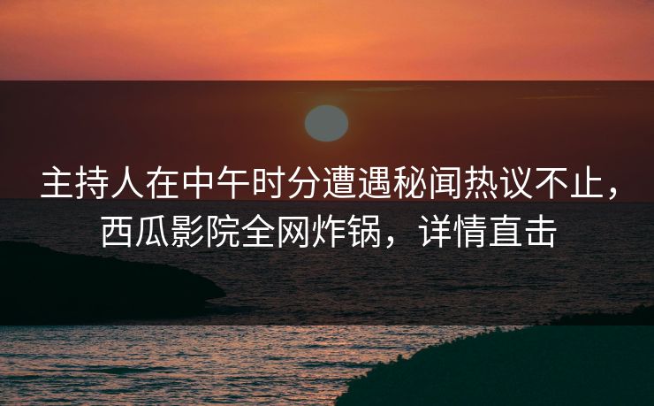 主持人在中午时分遭遇秘闻热议不止，西瓜影院全网炸锅，详情直击