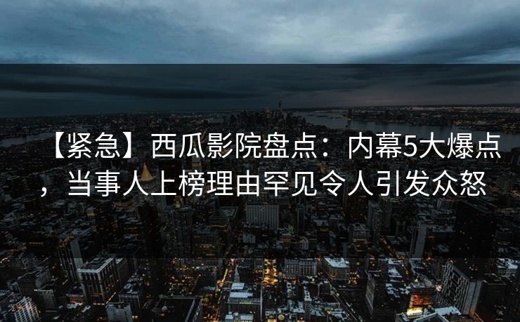 【紧急】西瓜影院盘点：内幕5大爆点，当事人上榜理由罕见令人引发众怒