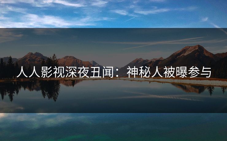 人人影视深夜丑闻：神秘人被曝参与