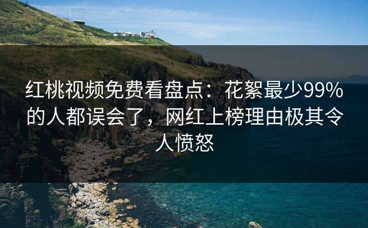红桃视频免费看盘点：花絮最少99%的人都误会了，网红上榜理由极其令人愤怒