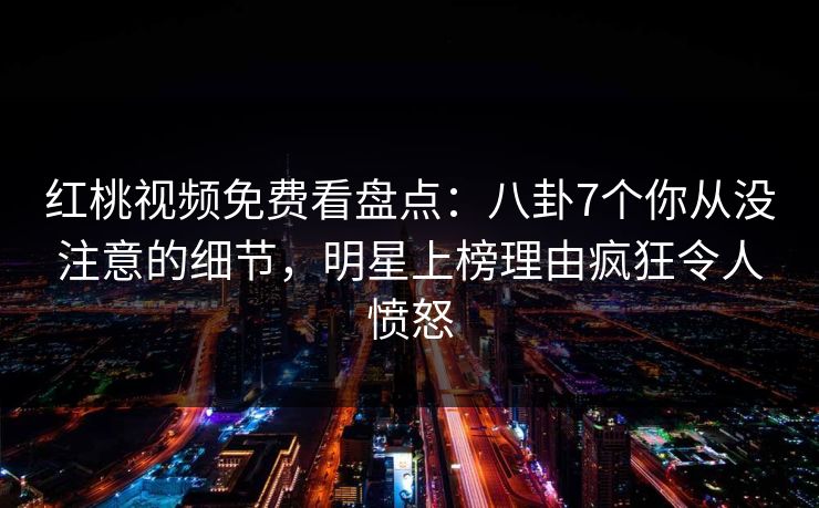 红桃视频免费看盘点：八卦7个你从没注意的细节，明星上榜理由疯狂令人愤怒