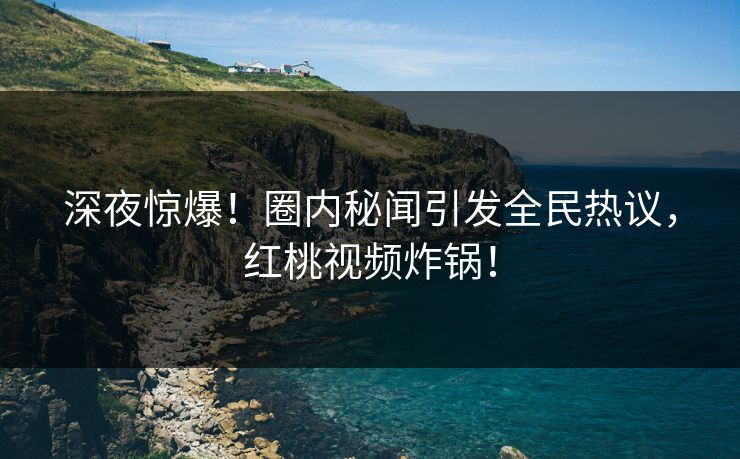 深夜惊爆！圈内秘闻引发全民热议，红桃视频炸锅！