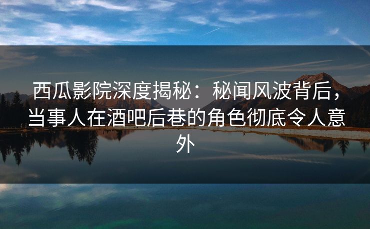 西瓜影院深度揭秘：秘闻风波背后，当事人在酒吧后巷的角色彻底令人意外