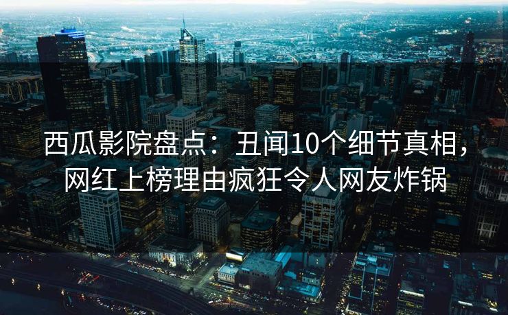 西瓜影院盘点：丑闻10个细节真相，网红上榜理由疯狂令人网友炸锅