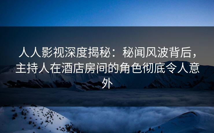人人影视深度揭秘：秘闻风波背后，主持人在酒店房间的角色彻底令人意外