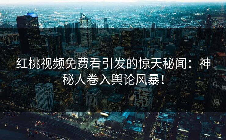 红桃视频免费看引发的惊天秘闻：神秘人卷入舆论风暴！