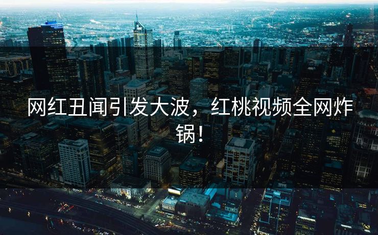 网红丑闻引发大波，红桃视频全网炸锅！