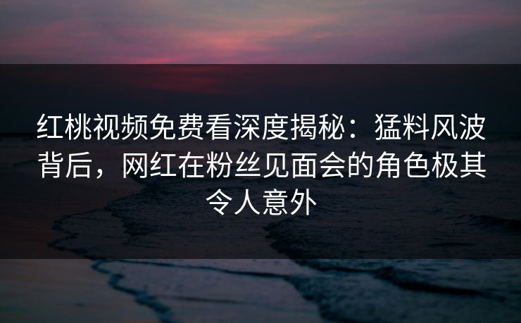 红桃视频免费看深度揭秘：猛料风波背后，网红在粉丝见面会的角色极其令人意外