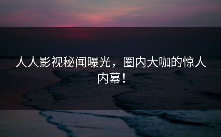人人影视秘闻曝光，圈内大咖的惊人内幕！