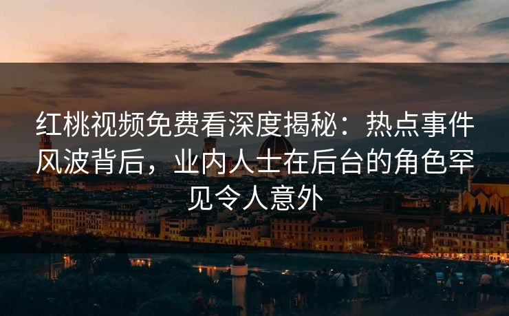 红桃视频免费看深度揭秘：热点事件风波背后，业内人士在后台的角色罕见令人意外