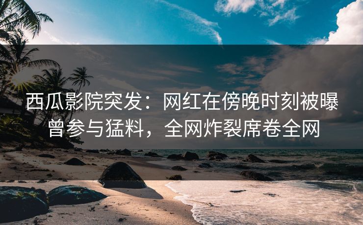 西瓜影院突发：网红在傍晚时刻被曝曾参与猛料，全网炸裂席卷全网