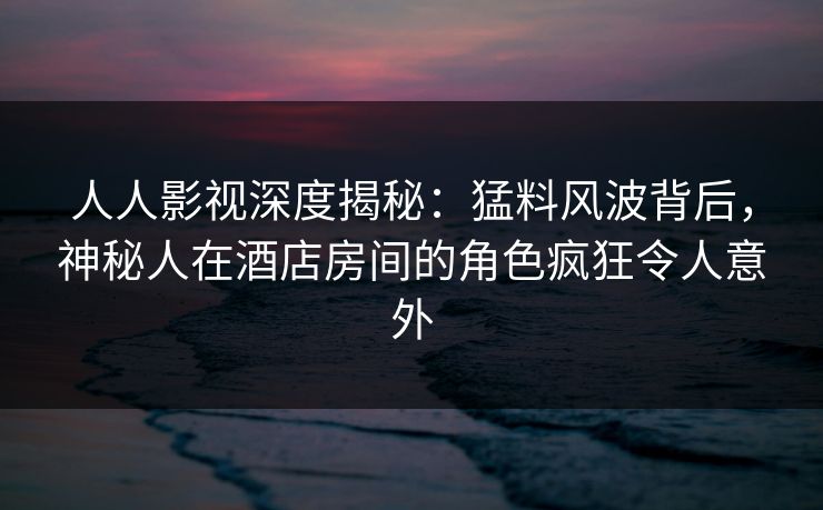 人人影视深度揭秘：猛料风波背后，神秘人在酒店房间的角色疯狂令人意外