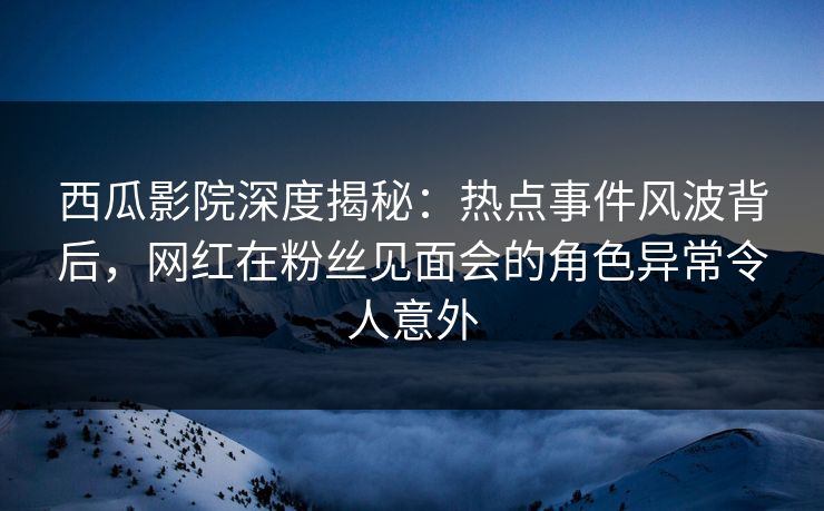 西瓜影院深度揭秘：热点事件风波背后，网红在粉丝见面会的角色异常令人意外