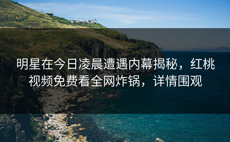 明星在今日凌晨遭遇内幕揭秘，红桃视频免费看全网炸锅，详情围观