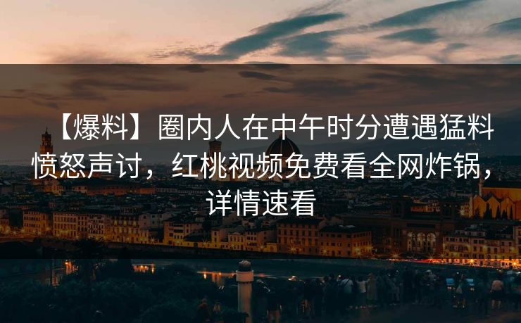 【爆料】圈内人在中午时分遭遇猛料愤怒声讨，红桃视频免费看全网炸锅，详情速看
