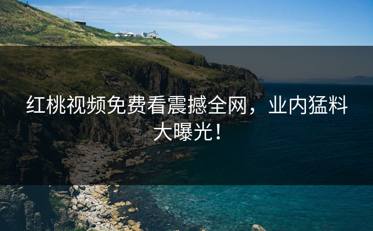 红桃视频免费看震撼全网，业内猛料大曝光！