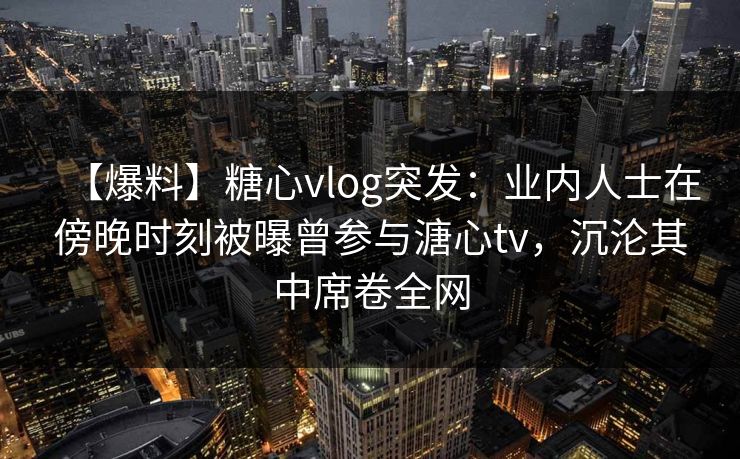 【爆料】糖心vlog突发：业内人士在傍晚时刻被曝曾参与溏心tv，沉沦其中席卷全网