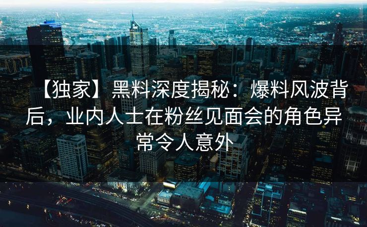 【独家】黑料深度揭秘:爆料风波背后,业内人士在粉丝见面会的角色异常令人意外