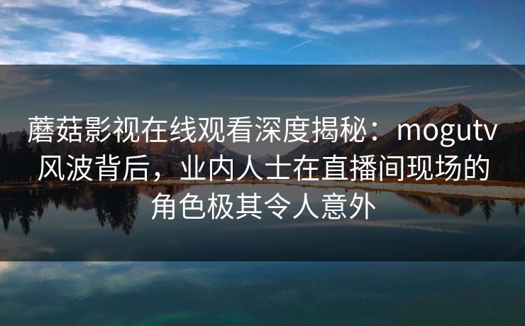 蘑菇影视在线观看深度揭秘：mogutv风波背后，业内人士在直播间现场的角色极其令人意外