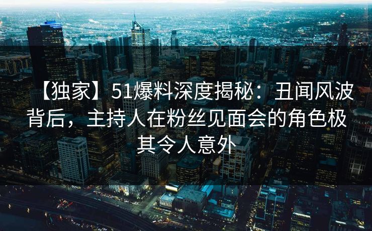 【独家】51爆料深度揭秘：丑闻风波背后，主持人在粉丝见面会的角色极其令人意外