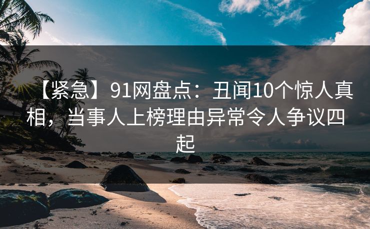 【紧急】91网盘点：丑闻10个惊人真相，当事人上榜理由异常令人争议四起