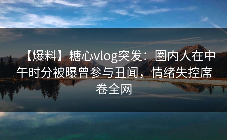 【爆料】糖心vlog突发：圈内人在中午时分被曝曾参与丑闻，情绪失控席卷全网