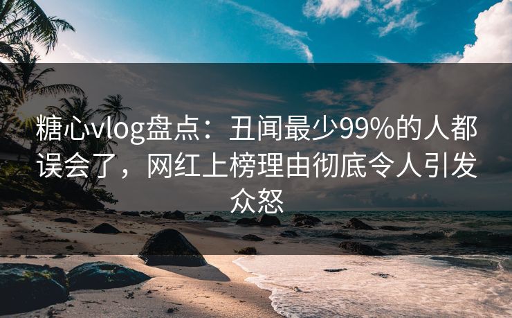 糖心vlog盘点：丑闻最少99%的人都误会了，网红上榜理由彻底令人引发众怒