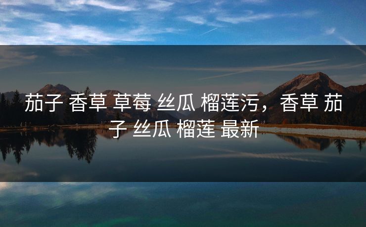 茄子 香草 草莓 丝瓜 榴莲污,香草 茄子 丝瓜 榴莲 最新 茄子 香草 草莓 丝瓜 榴莲污,香草 茄子 丝瓜 榴莲 最新