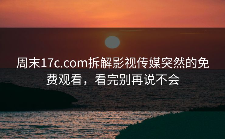 周末17c.com拆解影视传媒突然的免费观看,看完别再说不会