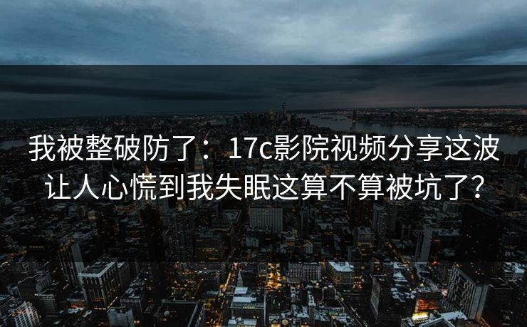 我被整破防了:17c影院视频分享这波让人心慌到我失眠这算不算被坑了?
