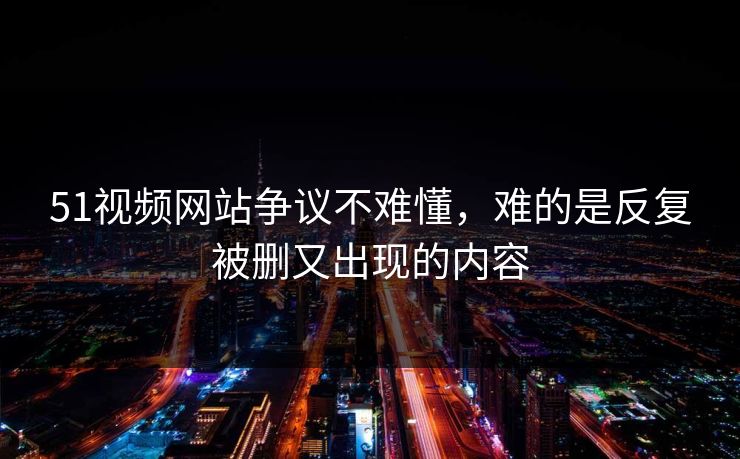 51视频网站争议不难懂，难的是反复被删又出现的内容