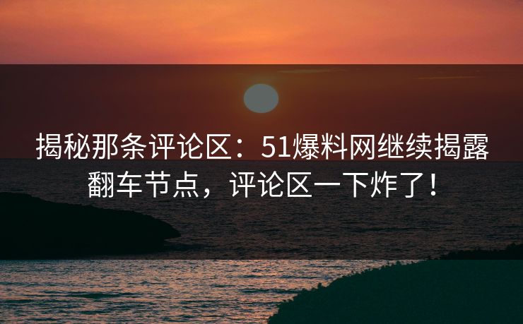 揭秘那条评论区：51爆料网继续揭露翻车节点，评论区一下炸了！