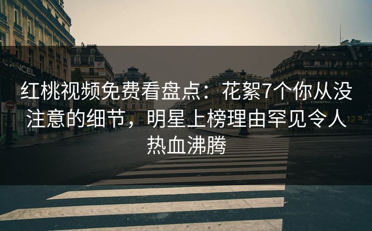 红桃视频免费看盘点：花絮7个你从没注意的细节，明星上榜理由罕见令人热血沸腾