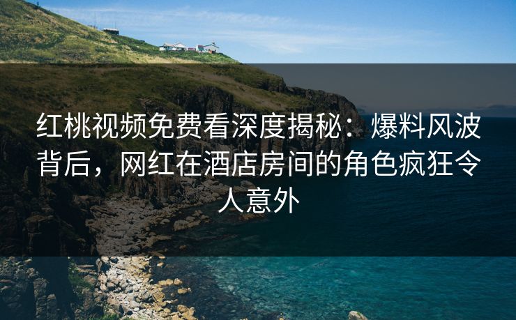 红桃视频免费看深度揭秘：爆料风波背后，网红在酒店房间的角色疯狂令人意外