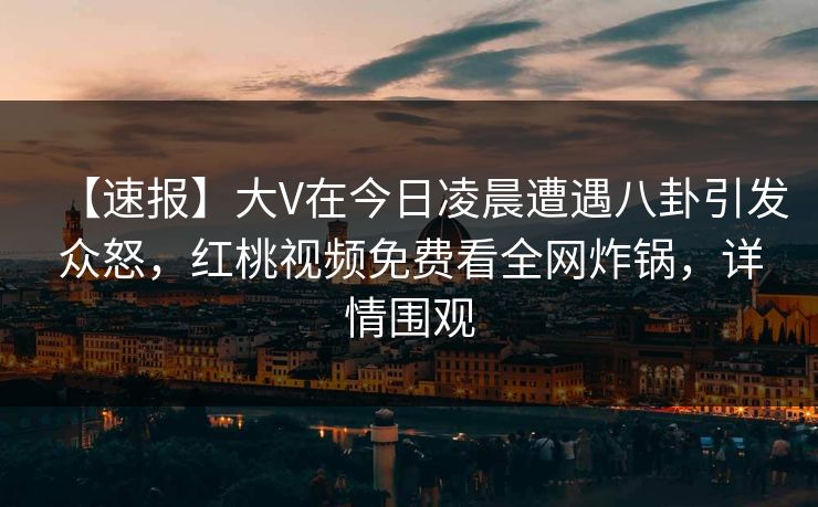 【速报】大V在今日凌晨遭遇八卦引发众怒，红桃视频免费看全网炸锅，详情围观