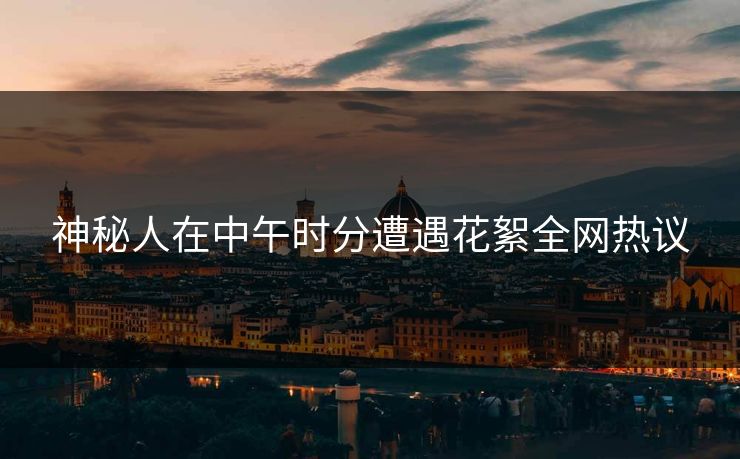 神秘人在中午时分遭遇花絮全网热议