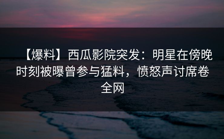 【爆料】西瓜影院突发：明星在傍晚时刻被曝曾参与猛料，愤怒声讨席卷全网