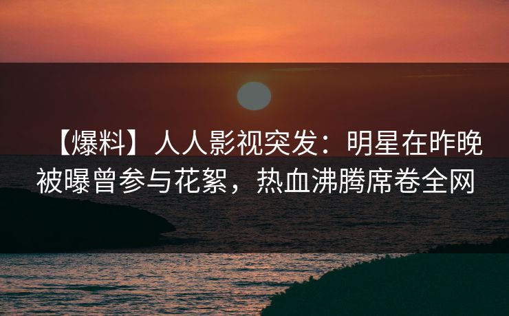 【爆料】人人影视突发：明星在昨晚被曝曾参与花絮，热血沸腾席卷全网