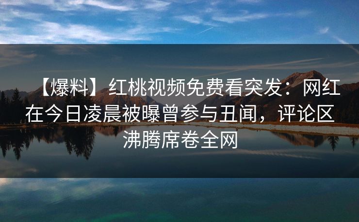 【爆料】红桃视频免费看突发：网红在今日凌晨被曝曾参与丑闻，评论区沸腾席卷全网