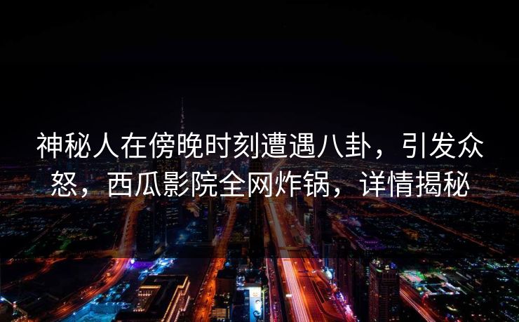 神秘人在傍晚时刻遭遇八卦，引发众怒，西瓜影院全网炸锅，详情揭秘