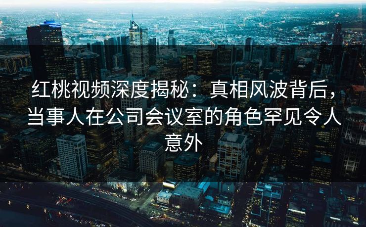 红桃视频深度揭秘：真相风波背后，当事人在公司会议室的角色罕见令人意外